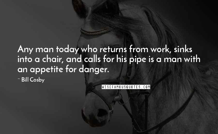 Bill Cosby Quotes: Any man today who returns from work, sinks into a chair, and calls for his pipe is a man with an appetite for danger.