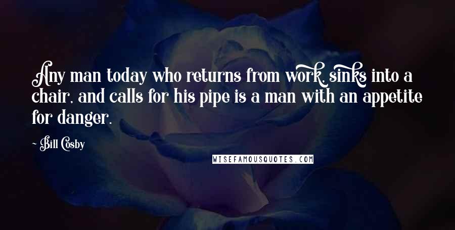 Bill Cosby Quotes: Any man today who returns from work, sinks into a chair, and calls for his pipe is a man with an appetite for danger.