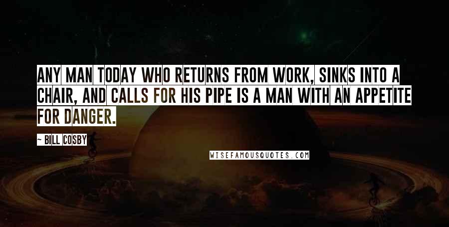Bill Cosby Quotes: Any man today who returns from work, sinks into a chair, and calls for his pipe is a man with an appetite for danger.
