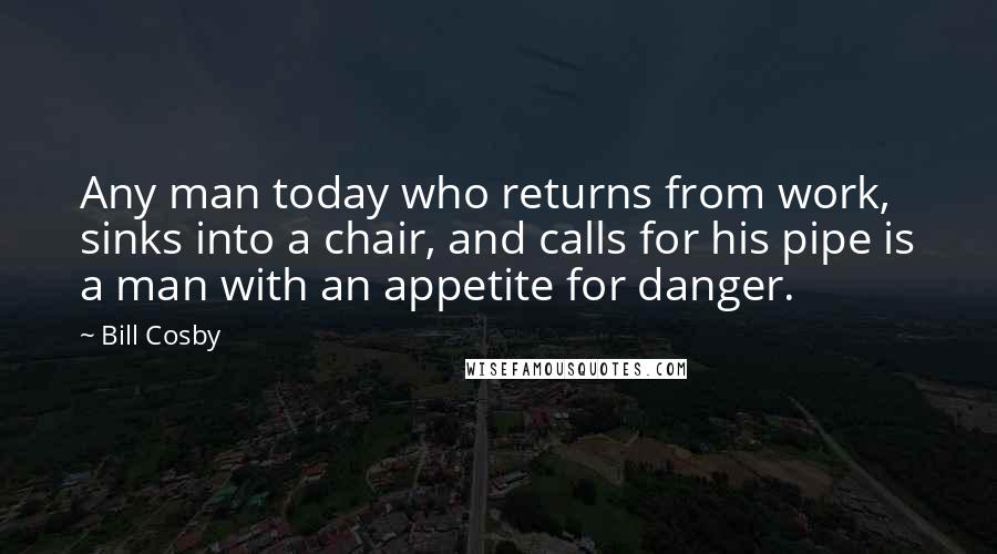 Bill Cosby Quotes: Any man today who returns from work, sinks into a chair, and calls for his pipe is a man with an appetite for danger.