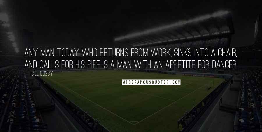 Bill Cosby Quotes: Any man today who returns from work, sinks into a chair, and calls for his pipe is a man with an appetite for danger.