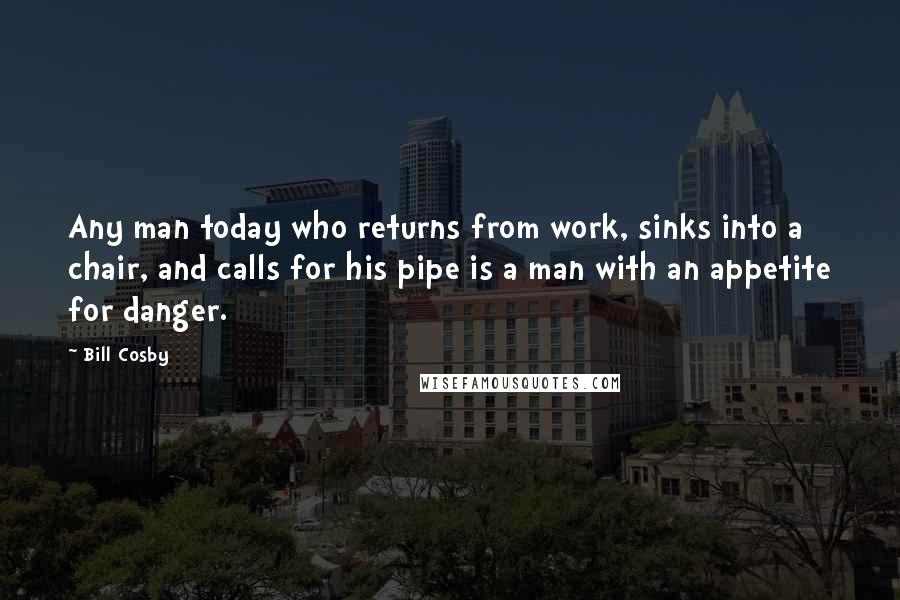 Bill Cosby Quotes: Any man today who returns from work, sinks into a chair, and calls for his pipe is a man with an appetite for danger.