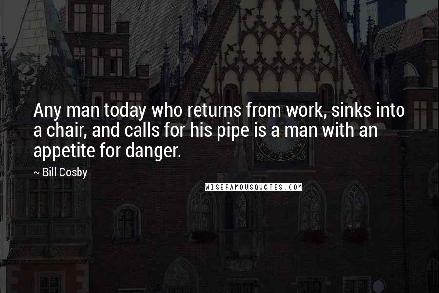 Bill Cosby Quotes: Any man today who returns from work, sinks into a chair, and calls for his pipe is a man with an appetite for danger.