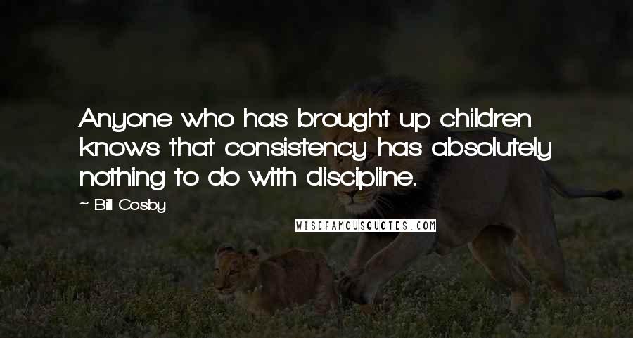 Bill Cosby Quotes: Anyone who has brought up children knows that consistency has absolutely nothing to do with discipline.
