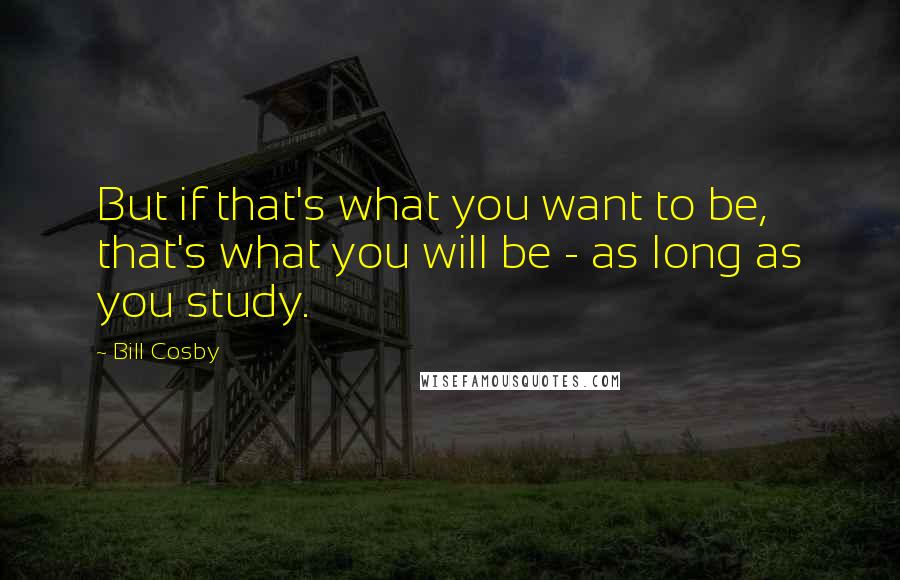 Bill Cosby Quotes: But if that's what you want to be, that's what you will be - as long as you study.