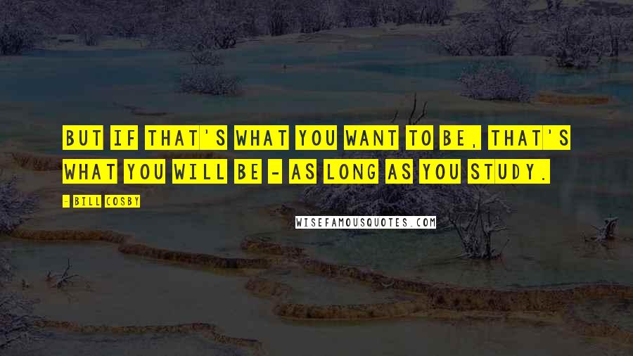 Bill Cosby Quotes: But if that's what you want to be, that's what you will be - as long as you study.