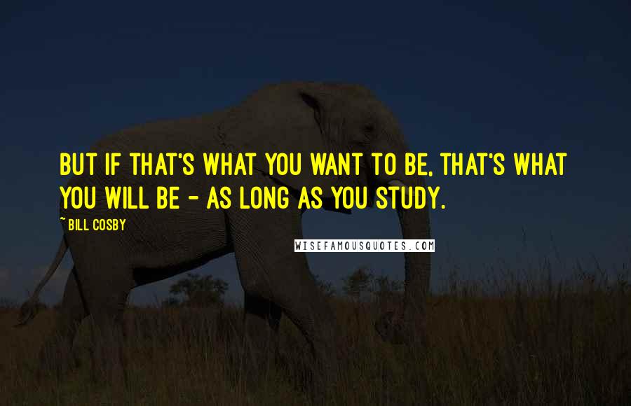 Bill Cosby Quotes: But if that's what you want to be, that's what you will be - as long as you study.