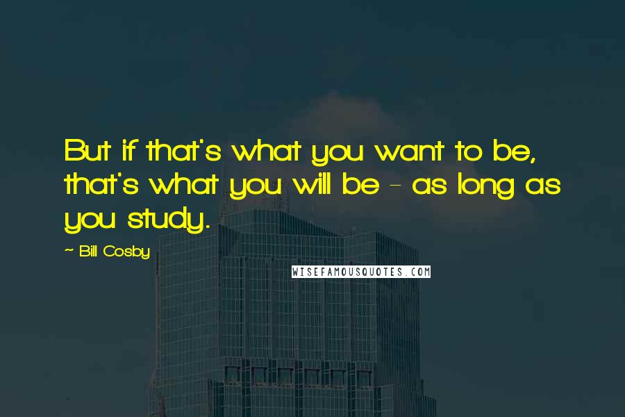 Bill Cosby Quotes: But if that's what you want to be, that's what you will be - as long as you study.