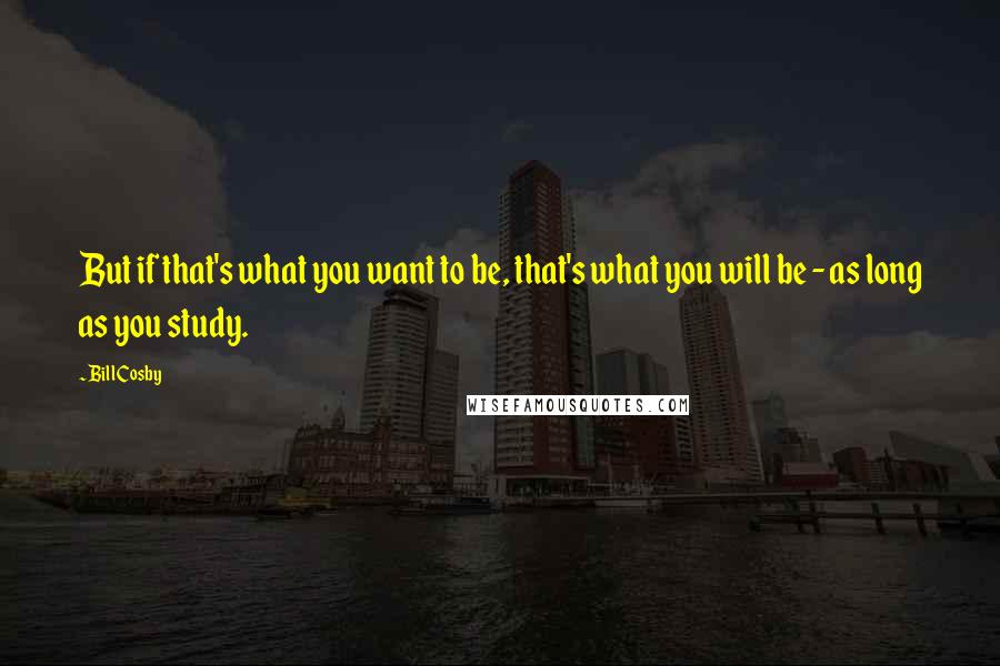 Bill Cosby Quotes: But if that's what you want to be, that's what you will be - as long as you study.