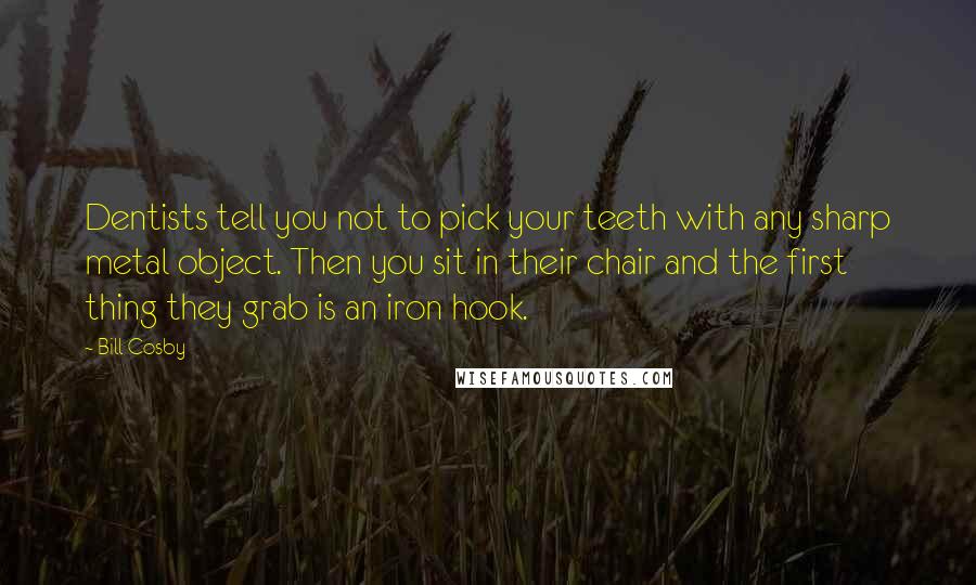 Bill Cosby Quotes: Dentists tell you not to pick your teeth with any sharp metal object. Then you sit in their chair and the first thing they grab is an iron hook.