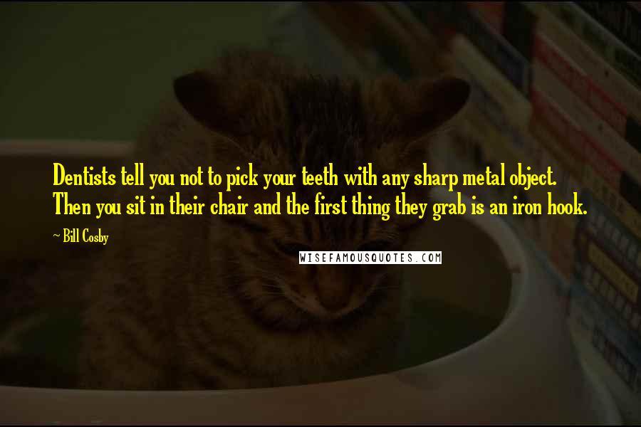 Bill Cosby Quotes: Dentists tell you not to pick your teeth with any sharp metal object. Then you sit in their chair and the first thing they grab is an iron hook.