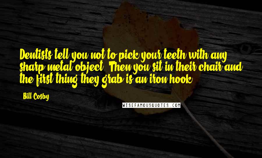 Bill Cosby Quotes: Dentists tell you not to pick your teeth with any sharp metal object. Then you sit in their chair and the first thing they grab is an iron hook.