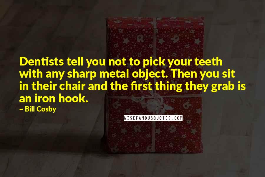 Bill Cosby Quotes: Dentists tell you not to pick your teeth with any sharp metal object. Then you sit in their chair and the first thing they grab is an iron hook.