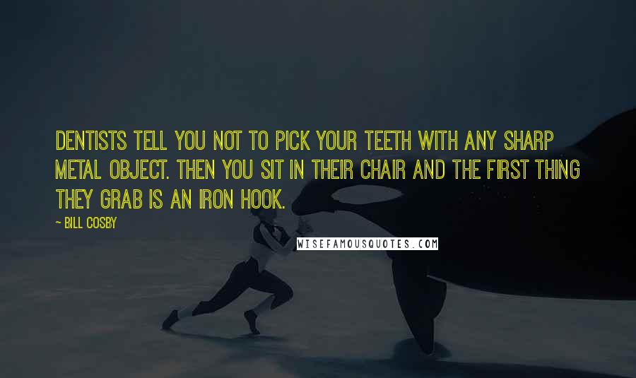 Bill Cosby Quotes: Dentists tell you not to pick your teeth with any sharp metal object. Then you sit in their chair and the first thing they grab is an iron hook.