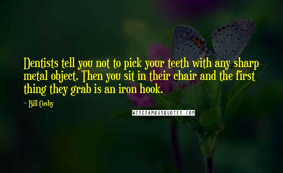 Bill Cosby Quotes: Dentists tell you not to pick your teeth with any sharp metal object. Then you sit in their chair and the first thing they grab is an iron hook.