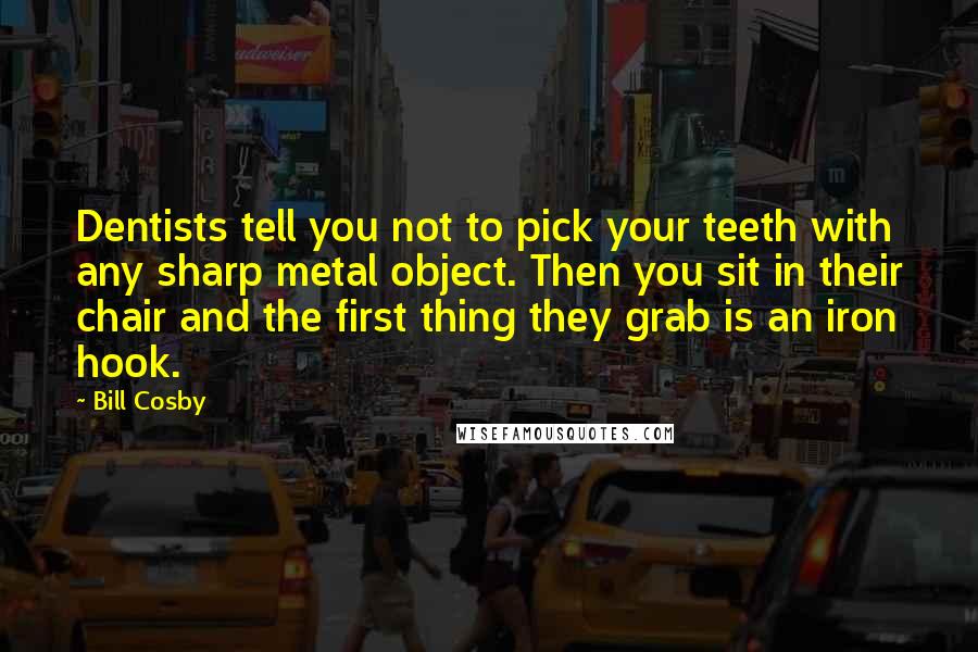 Bill Cosby Quotes: Dentists tell you not to pick your teeth with any sharp metal object. Then you sit in their chair and the first thing they grab is an iron hook.