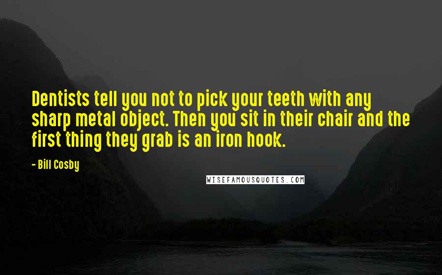 Bill Cosby Quotes: Dentists tell you not to pick your teeth with any sharp metal object. Then you sit in their chair and the first thing they grab is an iron hook.