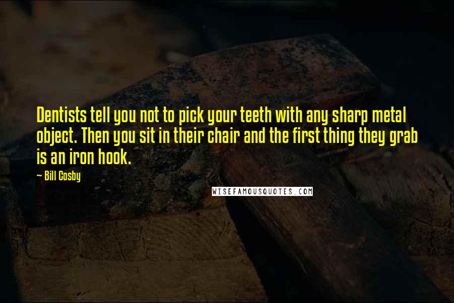 Bill Cosby Quotes: Dentists tell you not to pick your teeth with any sharp metal object. Then you sit in their chair and the first thing they grab is an iron hook.