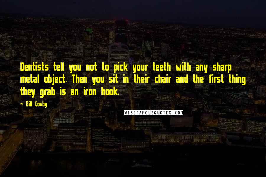 Bill Cosby Quotes: Dentists tell you not to pick your teeth with any sharp metal object. Then you sit in their chair and the first thing they grab is an iron hook.