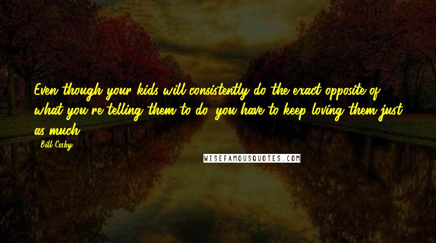 Bill Cosby Quotes: Even though your kids will consistently do the exact opposite of what you're telling them to do, you have to keep loving them just as much.