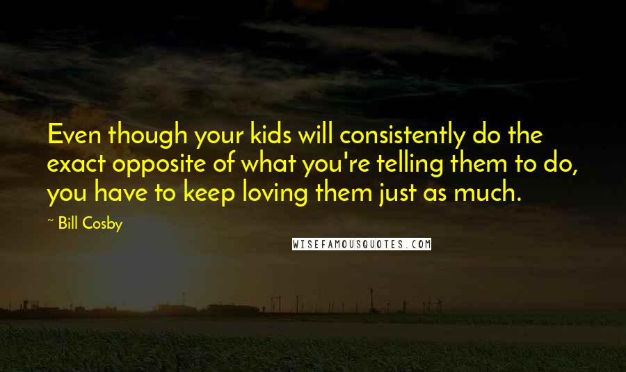 Bill Cosby Quotes: Even though your kids will consistently do the exact opposite of what you're telling them to do, you have to keep loving them just as much.