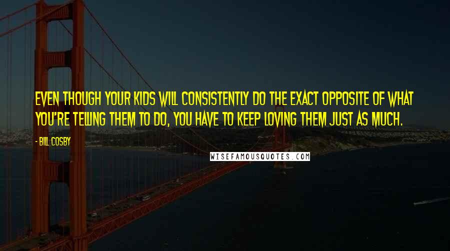 Bill Cosby Quotes: Even though your kids will consistently do the exact opposite of what you're telling them to do, you have to keep loving them just as much.