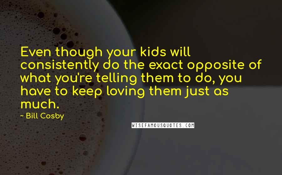 Bill Cosby Quotes: Even though your kids will consistently do the exact opposite of what you're telling them to do, you have to keep loving them just as much.