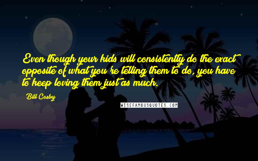 Bill Cosby Quotes: Even though your kids will consistently do the exact opposite of what you're telling them to do, you have to keep loving them just as much.