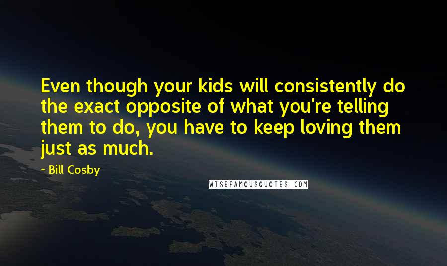 Bill Cosby Quotes: Even though your kids will consistently do the exact opposite of what you're telling them to do, you have to keep loving them just as much.