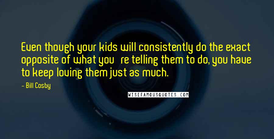 Bill Cosby Quotes: Even though your kids will consistently do the exact opposite of what you're telling them to do, you have to keep loving them just as much.