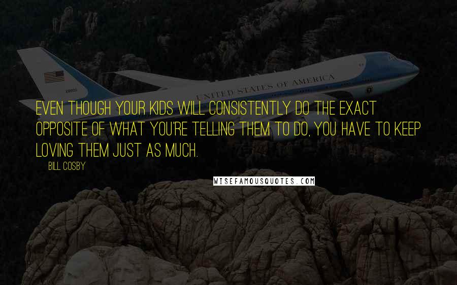 Bill Cosby Quotes: Even though your kids will consistently do the exact opposite of what you're telling them to do, you have to keep loving them just as much.