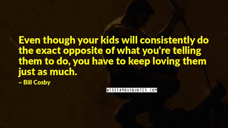 Bill Cosby Quotes: Even though your kids will consistently do the exact opposite of what you're telling them to do, you have to keep loving them just as much.