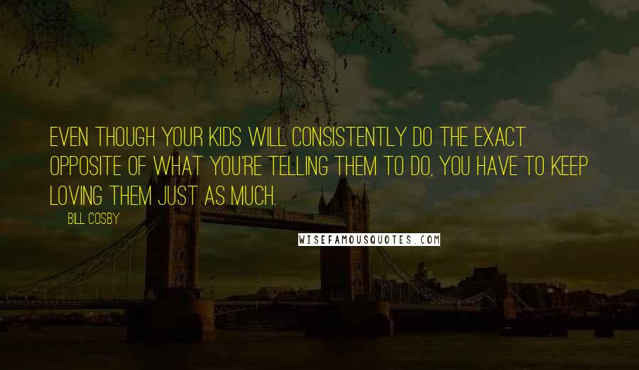 Bill Cosby Quotes: Even though your kids will consistently do the exact opposite of what you're telling them to do, you have to keep loving them just as much.