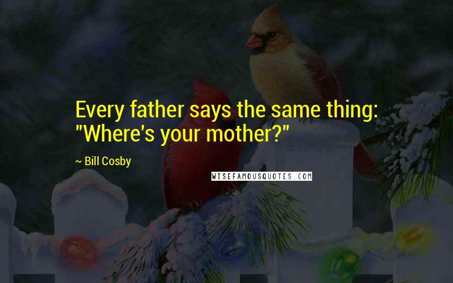 Bill Cosby Quotes: Every father says the same thing: "Where's your mother?"