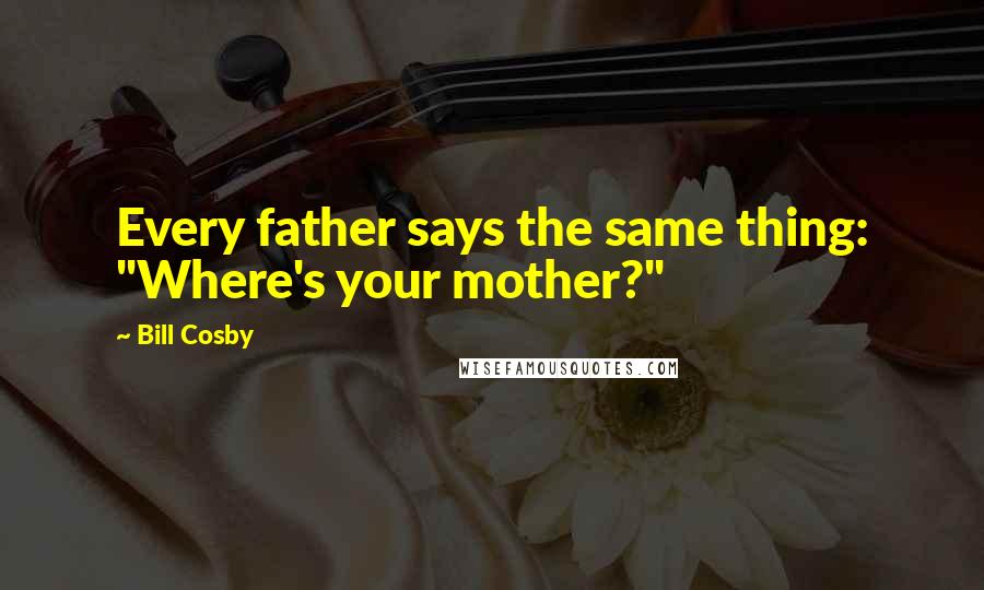 Bill Cosby Quotes: Every father says the same thing: "Where's your mother?"