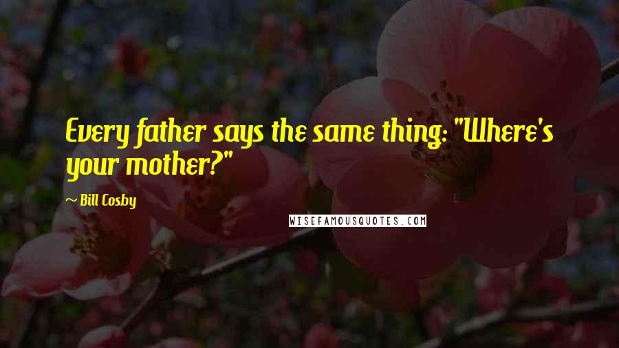 Bill Cosby Quotes: Every father says the same thing: "Where's your mother?"