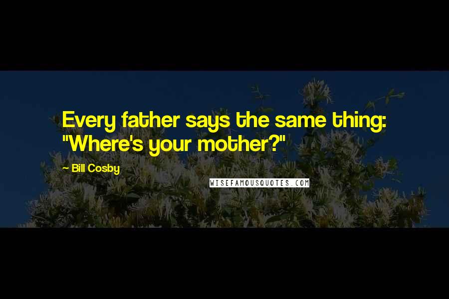 Bill Cosby Quotes: Every father says the same thing: "Where's your mother?"