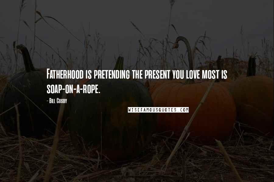 Bill Cosby Quotes: Fatherhood is pretending the present you love most is soap-on-a-rope.