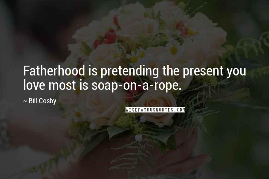 Bill Cosby Quotes: Fatherhood is pretending the present you love most is soap-on-a-rope.