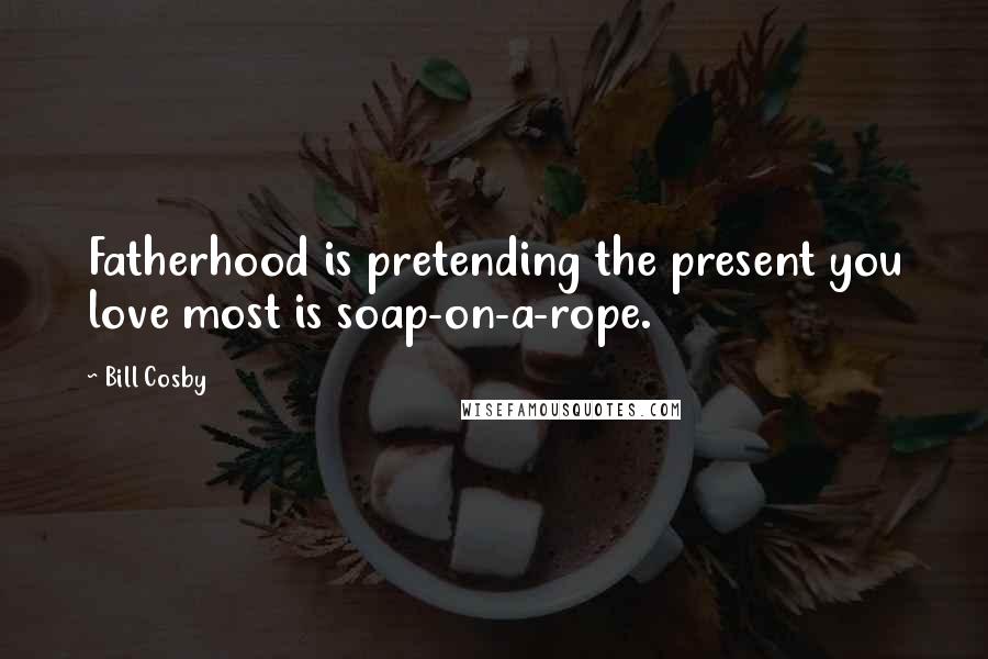 Bill Cosby Quotes: Fatherhood is pretending the present you love most is soap-on-a-rope.