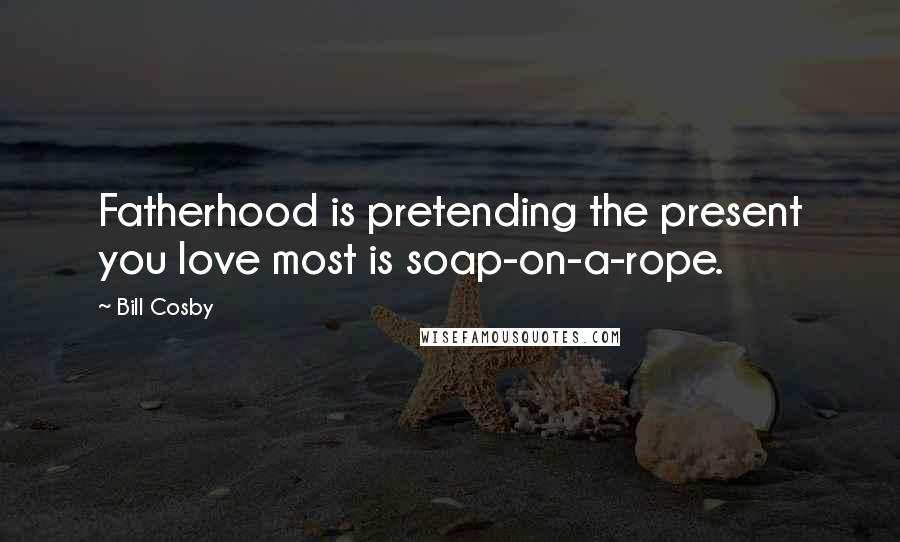 Bill Cosby Quotes: Fatherhood is pretending the present you love most is soap-on-a-rope.