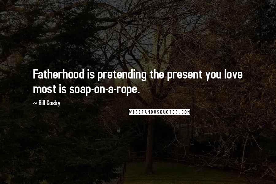 Bill Cosby Quotes: Fatherhood is pretending the present you love most is soap-on-a-rope.