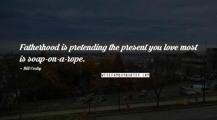 Bill Cosby Quotes: Fatherhood is pretending the present you love most is soap-on-a-rope.