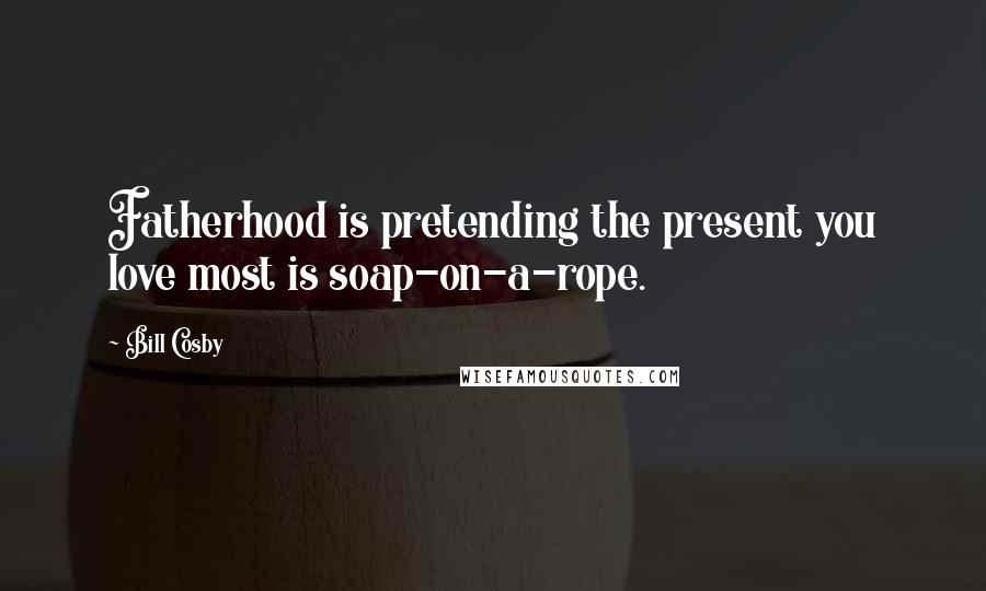 Bill Cosby Quotes: Fatherhood is pretending the present you love most is soap-on-a-rope.