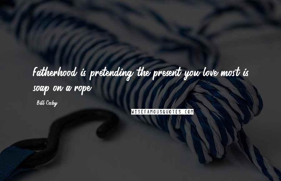 Bill Cosby Quotes: Fatherhood is pretending the present you love most is soap-on-a-rope.