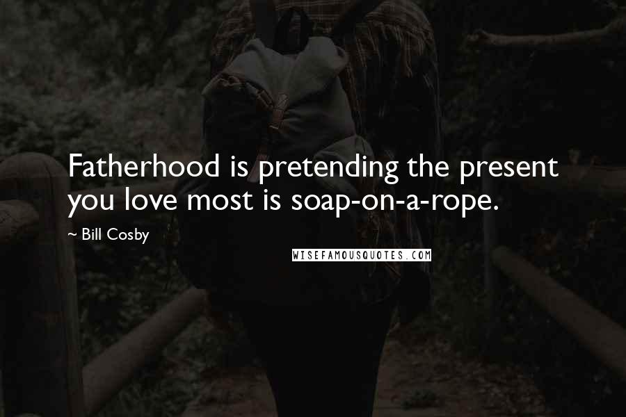 Bill Cosby Quotes: Fatherhood is pretending the present you love most is soap-on-a-rope.