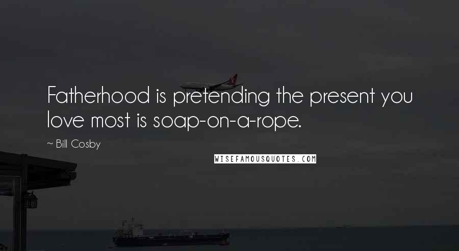 Bill Cosby Quotes: Fatherhood is pretending the present you love most is soap-on-a-rope.