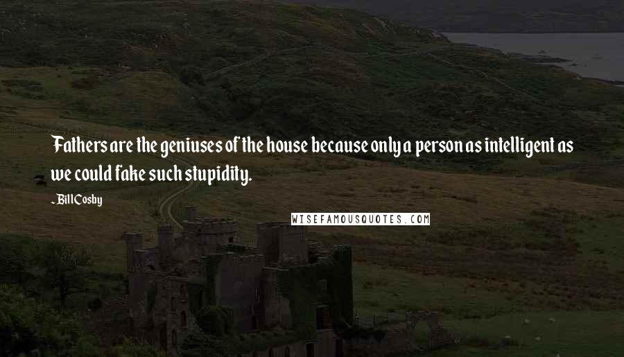 Bill Cosby Quotes: Fathers are the geniuses of the house because only a person as intelligent as we could fake such stupidity.