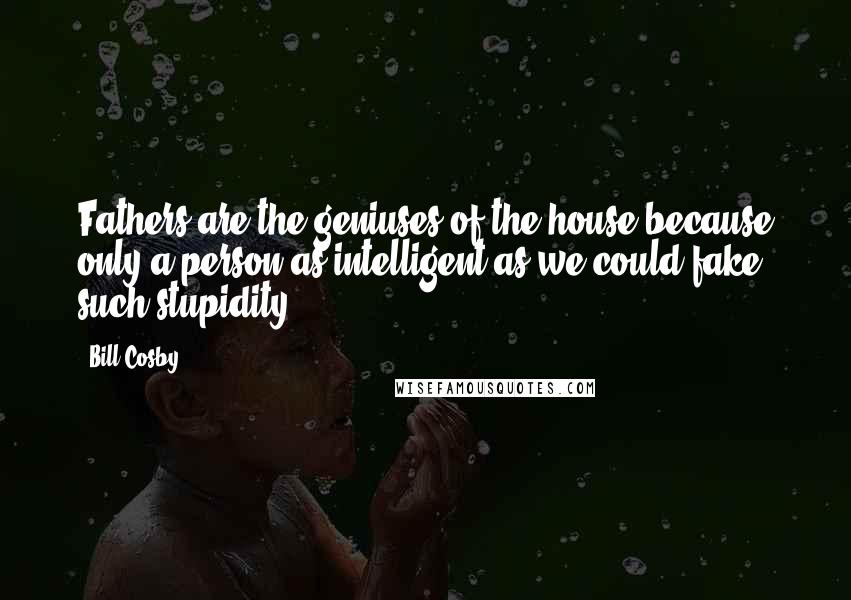 Bill Cosby Quotes: Fathers are the geniuses of the house because only a person as intelligent as we could fake such stupidity.