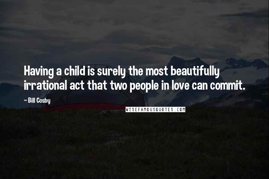 Bill Cosby Quotes: Having a child is surely the most beautifully irrational act that two people in love can commit.